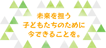 未来を担う子どもたちのために今できることを。